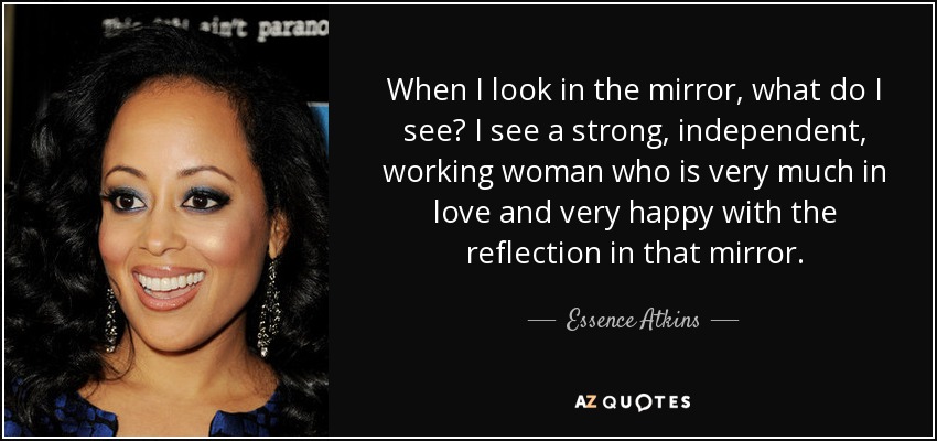 When I look in the mirror, what do I see? I see a strong, independent, working woman who is very much in love and very happy with the reflection in that mirror. - Essence Atkins