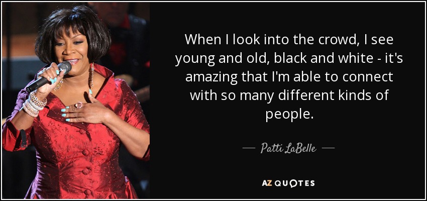 When I look into the crowd, I see young and old, black and white - it's amazing that I'm able to connect with so many different kinds of people. - Patti LaBelle