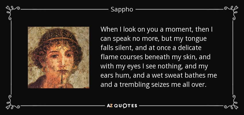 When I look on you a moment, then I can speak no more, but my tongue falls silent, and at once a delicate flame courses beneath my skin, and with my eyes I see nothing, and my ears hum, and a wet sweat bathes me and a trembling seizes me all over. - Sappho When I look on you a moment, then I can speak no more, but my tongue falls silent, and at once a delicate flame courses beneath my skin, and with my eyes I see nothing, and my ears hum, and a wet sweat bathes me and a trembling seizes me all over. - Sappho