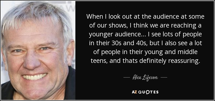 When I look out at the audience at some of our shows, I think we are reaching a younger audience... I see lots of people in their 30s and 40s, but I also see a lot of people in their young and middle teens, and thats definitely reassuring. - Alex Lifeson