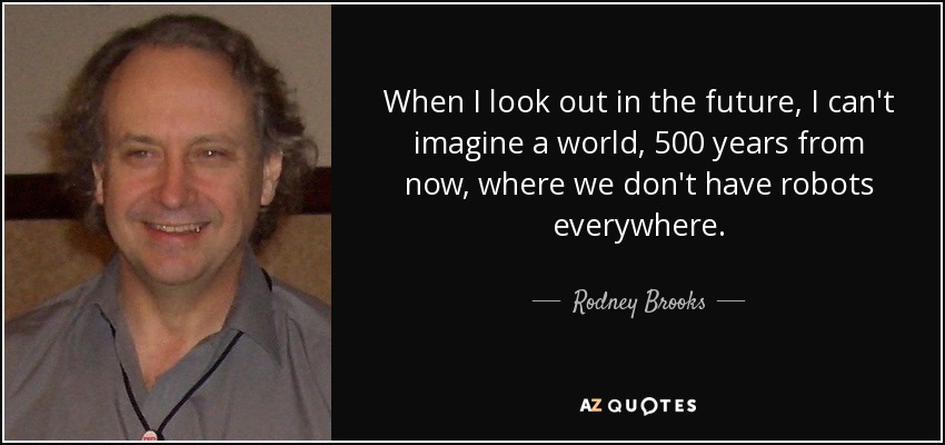 When I look out in the future, I can't imagine a world, 500 years from now, where we don't have robots everywhere. - Rodney Brooks