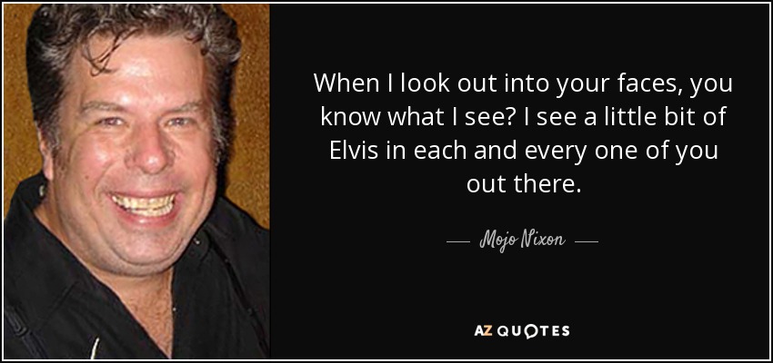 When I look out into your faces, you know what I see? I see a little bit of Elvis in each and every one of you out there. - Mojo Nixon