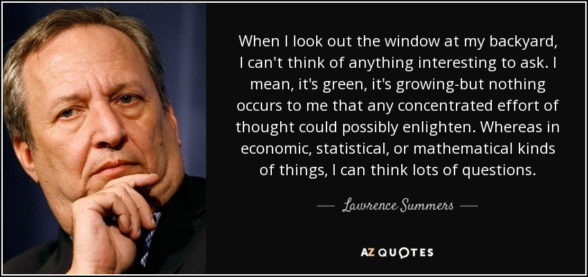 When I look out the window at my backyard, I can't think of anything interesting to ask. I mean, it's green, it's growing-but nothing occurs to me that any concentrated effort of thought could possibly enlighten. Whereas in economic, statistical, or mathematical kinds of things, I can think lots of questions. - Lawrence Summers
