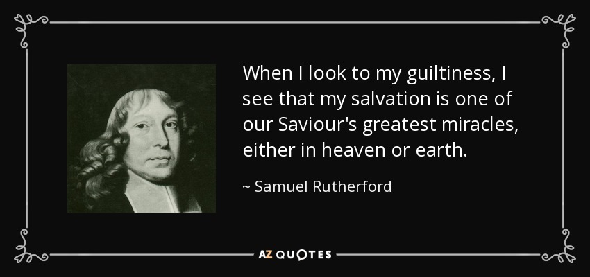 When I look to my guiltiness, I see that my salvation is one of our Saviour's greatest miracles, either in heaven or earth. - Samuel Rutherford