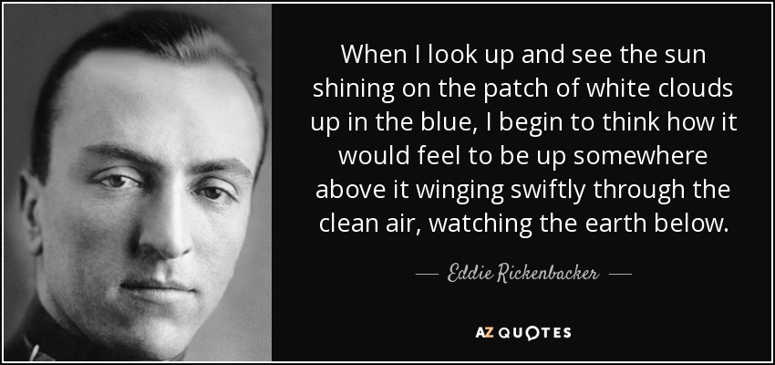 When I look up and see the sun shining on the patch of white clouds up in the blue, I begin to think how it would feel to be up somewhere above it winging swiftly through the clean air, watching the earth below. - Eddie Rickenbacker