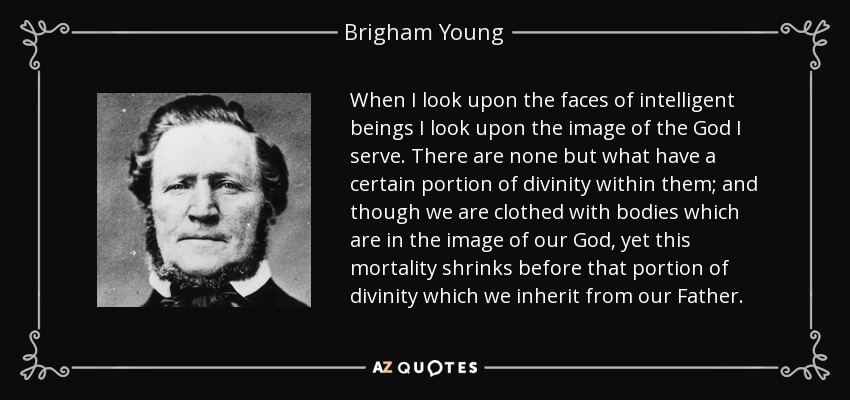 When I look upon the faces of intelligent beings I look upon the image of the God I serve. There are none but what have a certain portion of divinity within them; and though we are clothed with bodies which are in the image of our God, yet this mortality shrinks before that portion of divinity which we inherit from our Father. - Brigham Young