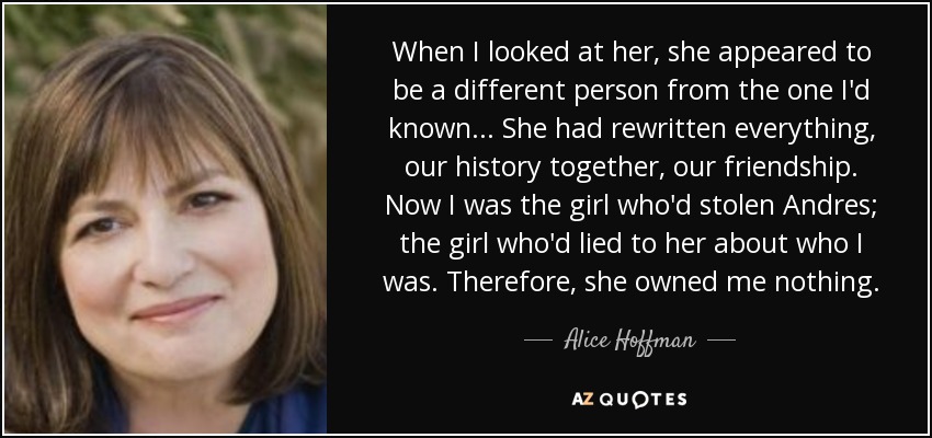 When I looked at her, she appeared to be a different person from the one I'd known... She had rewritten everything, our history together, our friendship. Now I was the girl who'd stolen Andres; the girl who'd lied to her about who I was. Therefore, she owned me nothing. - Alice Hoffman