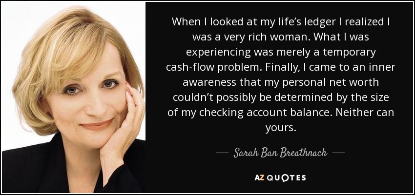 When I looked at my life’s ledger I realized I was a very rich woman. What I was experiencing was merely a temporary cash-flow problem. Finally, I came to an inner awareness that my personal net worth couldn’t possibly be determined by the size of my checking account balance. Neither can yours. - Sarah Ban Breathnach
