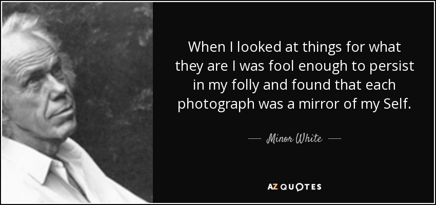 When I looked at things for what they are I was fool enough to persist in my folly and found that each photograph was a mirror of my Self. - Minor White
