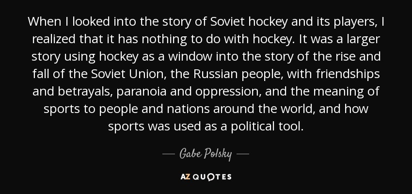 When I looked into the story of Soviet hockey and its players, I realized that it has nothing to do with hockey. It was a larger story using hockey as a window into the story of the rise and fall of the Soviet Union, the Russian people, with friendships and betrayals, paranoia and oppression, and the meaning of sports to people and nations around the world, and how sports was used as a political tool. - Gabe Polsky