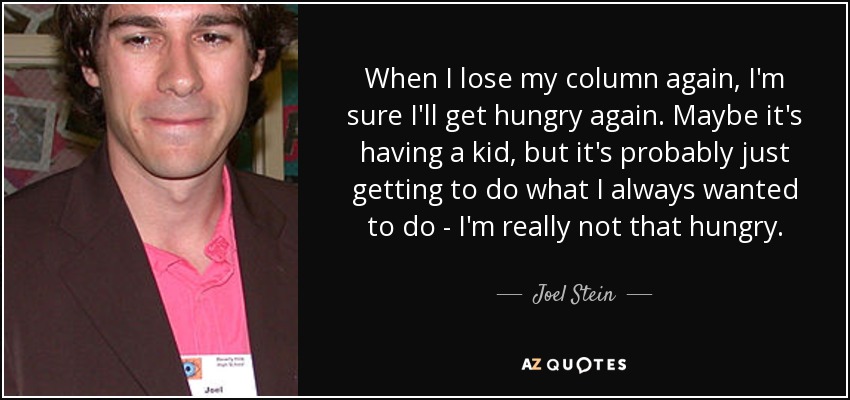 When I lose my column again, I'm sure I'll get hungry again. Maybe it's having a kid, but it's probably just getting to do what I always wanted to do - I'm really not that hungry. - Joel Stein