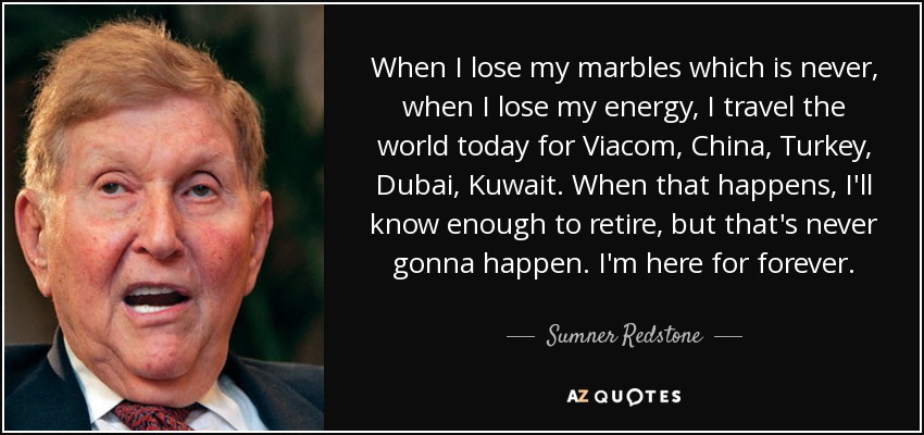 When I lose my marbles which is never, when I lose my energy, I travel the world today for Viacom, China, Turkey, Dubai, Kuwait. When that happens, I'll know enough to retire, but that's never gonna happen. I'm here for forever. - Sumner Redstone