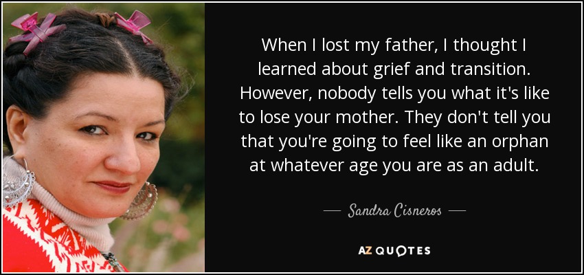 When I lost my father, I thought I learned about grief and transition. However, nobody tells you what it's like to lose your mother. They don't tell you that you're going to feel like an orphan at whatever age you are as an adult. - Sandra Cisneros