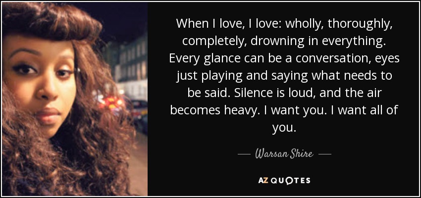 When I love, I love: wholly, thoroughly, completely, drowning in everything. Every glance can be a conversation, eyes just playing and saying what needs to be said. Silence is loud, and the air becomes heavy. I want you. I want all of you. - Warsan Shire