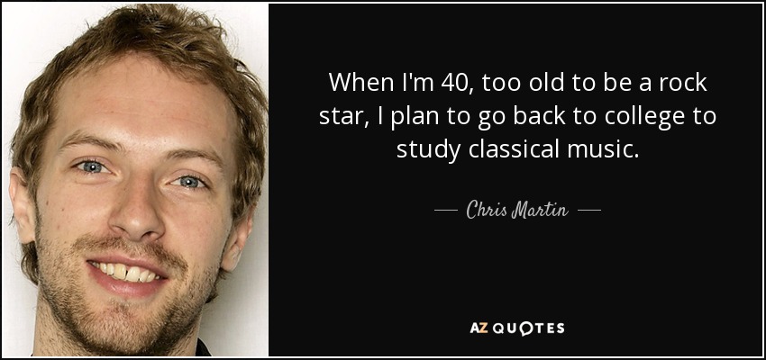 When I'm 40, too old to be a rock star, I plan to go back to college to study classical music. - Chris Martin