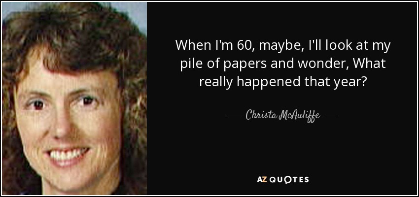 When I'm 60, maybe, I'll look at my pile of papers and wonder, What really happened that year? - Christa McAuliffe