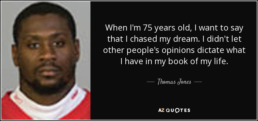 When I'm 75 years old, I want to say that I chased my dream. I didn't let other people's opinions dictate what I have in my book of my life. - Thomas Jones