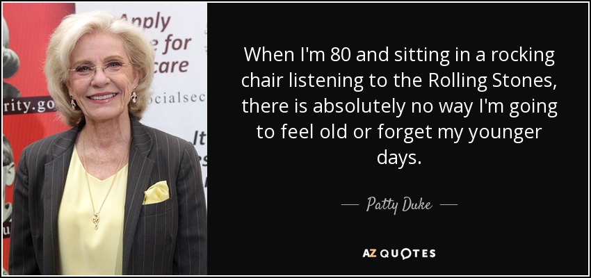 When I'm 80 and sitting in a rocking chair listening to the Rolling Stones, there is absolutely no way I'm going to feel old or forget my younger days. - Patty Duke