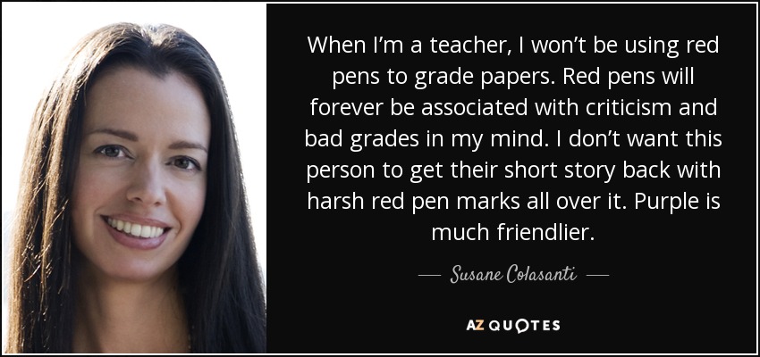 When I’m a teacher, I won’t be using red pens to grade papers. Red pens will forever be associated with criticism and bad grades in my mind. I don’t want this person to get their short story back with harsh red pen marks all over it. Purple is much friendlier. - Susane Colasanti