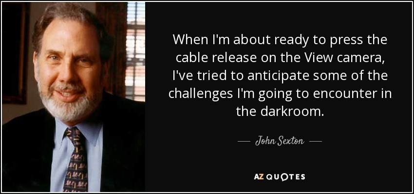 When I'm about ready to press the cable release on the View camera, I've tried to anticipate some of the challenges I'm going to encounter in the darkroom. - John Sexton