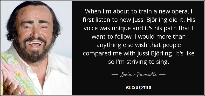 When I'm about to train a new opera, I first listen to how Jussi Björling did it. His voice was unique and it's his path that I want to follow. I would more than anything else wish that people compared me with Jussi Björling. It's like so I'm striving to sing. - Luciano Pavarotti