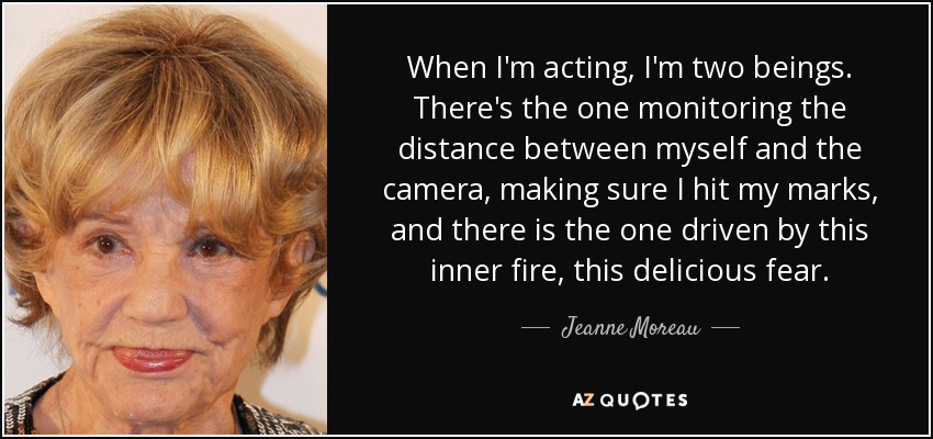 When I'm acting, I'm two beings. There's the one monitoring the distance between myself and the camera, making sure I hit my marks, and there is the one driven by this inner fire, this delicious fear. - Jeanne Moreau