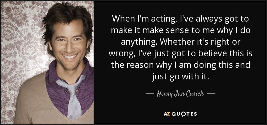 When I'm acting, I've always got to make it make sense to me why I do anything. Whether it's right or wrong, I've just got to believe this is the reason why I am doing this and just go with it. - Henry Ian Cusick