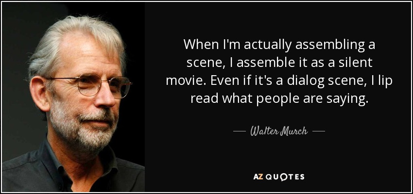When I'm actually assembling a scene, I assemble it as a silent movie. Even if it's a dialog scene, I lip read what people are saying. - Walter Murch