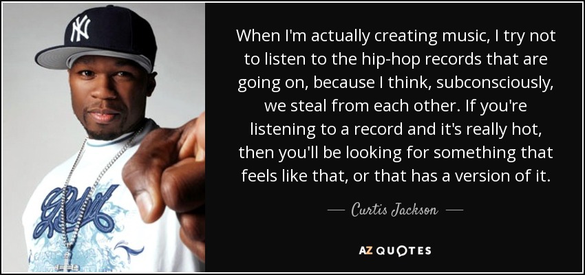When I'm actually creating music, I try not to listen to the hip-hop records that are going on, because I think, subconsciously, we steal from each other. If you're listening to a record and it's really hot, then you'll be looking for something that feels like that, or that has a version of it. - Curtis Jackson