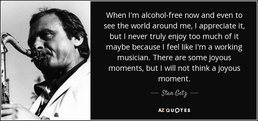 When I'm alcohol-free now and even to see the world around me, I appreciate it, but I never truly enjoy too much of it maybe because I feel like I'm a working musician. There are some joyous moments, but I will not think a joyous moment. - Stan Getz