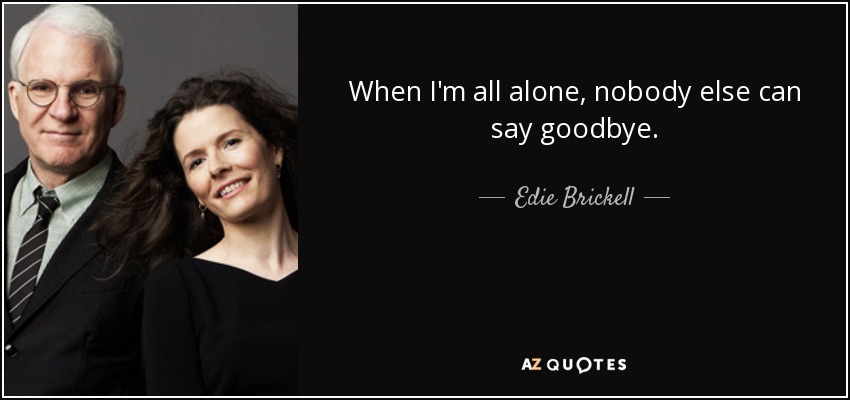 When I'm all alone, nobody else can say goodbye. - Edie Brickell
