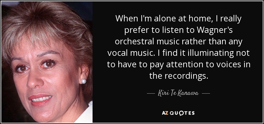 When I'm alone at home, I really prefer to listen to Wagner's orchestral music rather than any vocal music. I find it illuminating not to have to pay attention to voices in the recordings. - Kiri Te Kanawa