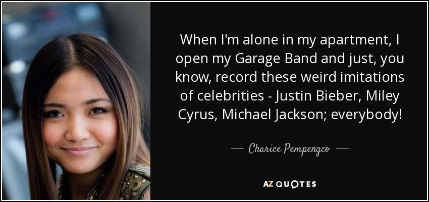When I'm alone in my apartment, I open my Garage Band and just, you know, record these weird imitations of celebrities - Justin Bieber, Miley Cyrus, Michael Jackson; everybody! - Charice Pempengco