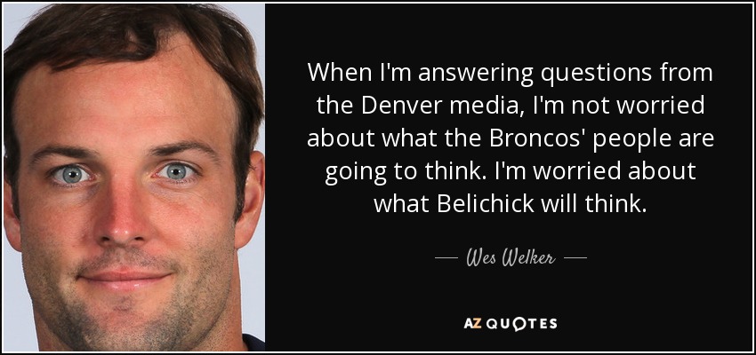 When I'm answering questions from the Denver media, I'm not worried about what the Broncos' people are going to think. I'm worried about what Belichick will think. - Wes Welker