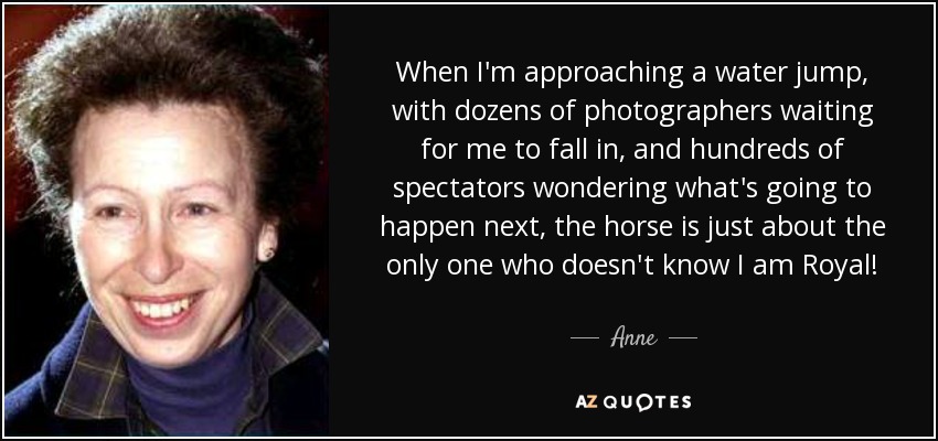 When I'm approaching a water jump, with dozens of photographers waiting for me to fall in, and hundreds of spectators wondering what's going to happen next, the horse is just about the only one who doesn't know I am Royal! - Anne, Princess Royal