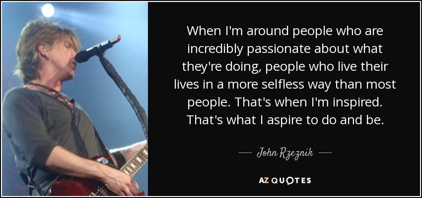 When I'm around people who are incredibly passionate about what they're doing, people who live their lives in a more selfless way than most people. That's when I'm inspired. That's what I aspire to do and be. - John Rzeznik