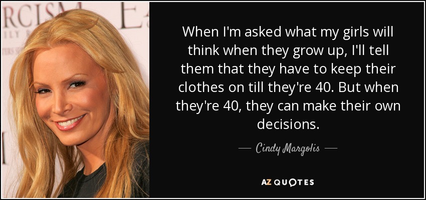 When I'm asked what my girls will think when they grow up, I'll tell them that they have to keep their clothes on till they're 40. But when they're 40, they can make their own decisions. - Cindy Margolis