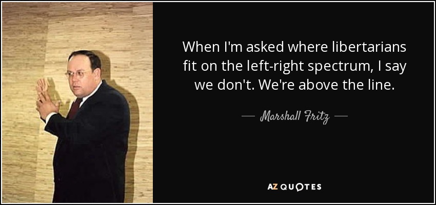 When I'm asked where libertarians fit on the left-right spectrum, I say we don't. We're above the line. - Marshall Fritz