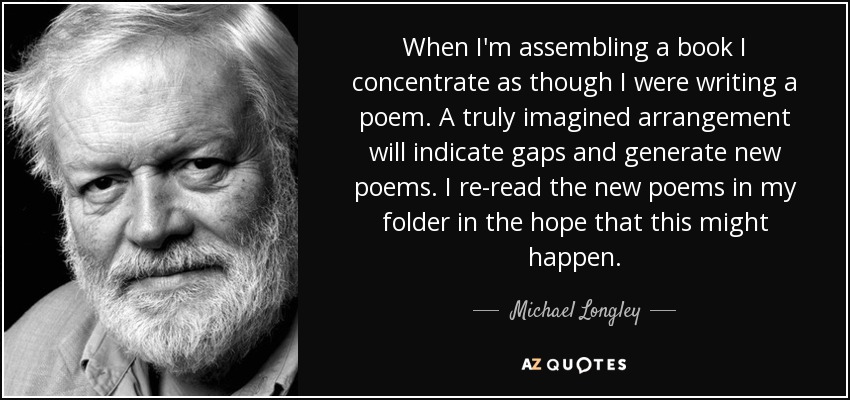 When I'm assembling a book I concentrate as though I were writing a poem. A truly imagined arrangement will indicate gaps and generate new poems. I re-read the new poems in my folder in the hope that this might happen. - Michael Longley