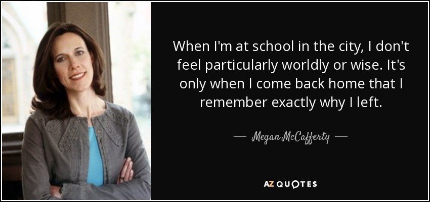 When I'm at school in the city, I don't feel particularly worldly or wise. It's only when I come back home that I remember exactly why I left. - Megan McCafferty
