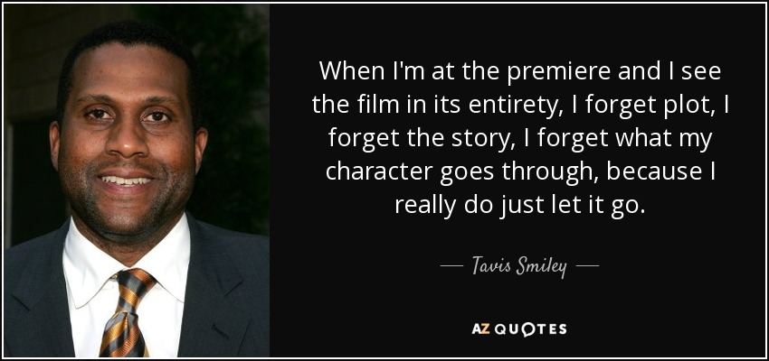 When I'm at the premiere and I see the film in its entirety, I forget plot, I forget the story, I forget what my character goes through, because I really do just let it go. - Tavis Smiley