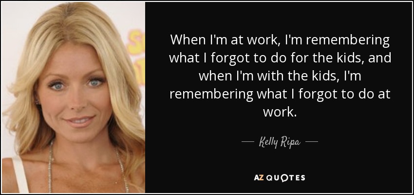 When I'm at work, I'm remembering what I forgot to do for the kids, and when I'm with the kids, I'm remembering what I forgot to do at work. - Kelly Ripa