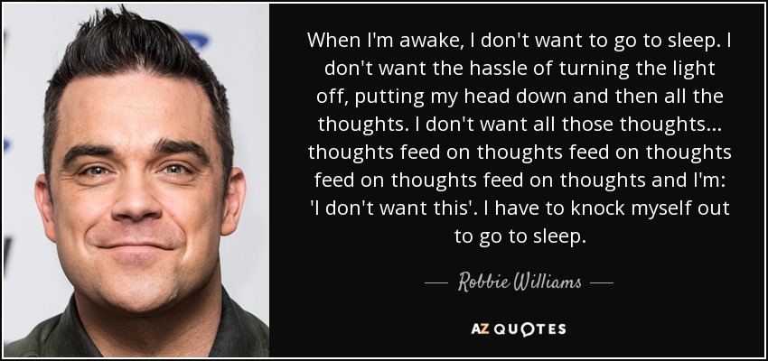 When I'm awake, I don't want to go to sleep. I don't want the hassle of turning the light off, putting my head down and then all the thoughts. I don't want all those thoughts... thoughts feed on thoughts feed on thoughts feed on thoughts feed on thoughts and I'm: 'I don't want this'. I have to knock myself out to go to sleep. - Robbie Williams