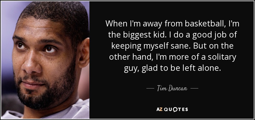 When I'm away from basketball, I'm the biggest kid. I do a good job of keeping myself sane. But on the other hand, I'm more of a solitary guy, glad to be left alone. - Tim Duncan