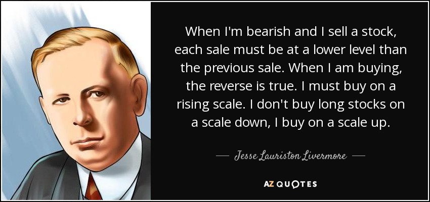 When I'm bearish and I sell a stock, each sale must be at a lower level than the previous sale. When I am buying, the reverse is true. I must buy on a rising scale. I don't buy long stocks on a scale down, I buy on a scale up. - Jesse Lauriston Livermore