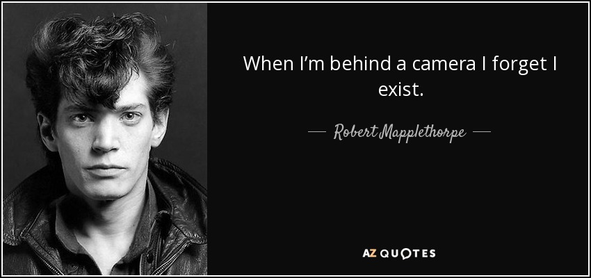 When I’m behind a camera I forget I exist. - Robert Mapplethorpe