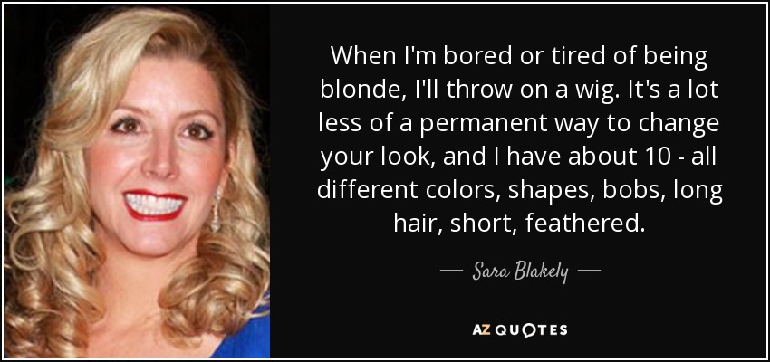 When I'm bored or tired of being blonde, I'll throw on a wig. It's a lot less of a permanent way to change your look, and I have about 10 - all different colors, shapes, bobs, long hair, short, feathered. - Sara Blakely