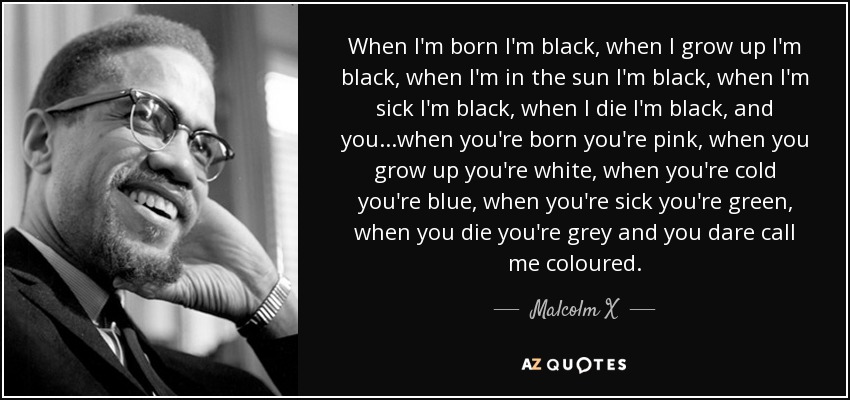 When I'm born I'm black, when I grow up I'm black, when I'm in the sun I'm black, when I'm sick I'm black, when I die I'm black, and you...when you're born you're pink, when you grow up you're white, when you're cold you're blue, when you're sick you're green, when you die you're grey and you dare call me coloured. - Malcolm X