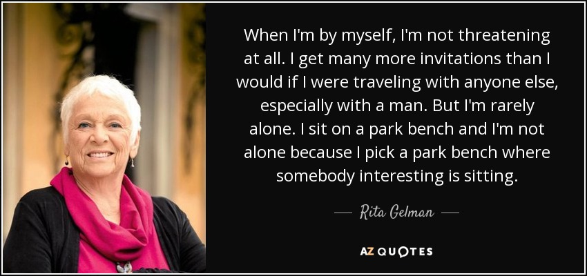 When I'm by myself, I'm not threatening at all. I get many more invitations than I would if I were traveling with anyone else, especially with a man. But I'm rarely alone. I sit on a park bench and I'm not alone because I pick a park bench where somebody interesting is sitting. - Rita Gelman