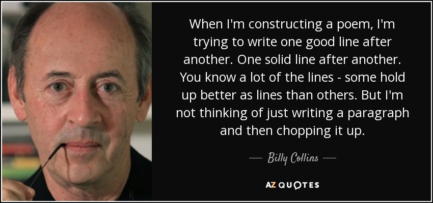 When I'm constructing a poem, I'm trying to write one good line after another. One solid line after another. You know a lot of the lines - some hold up better as lines than others. But I'm not thinking of just writing a paragraph and then chopping it up. - Billy Collins